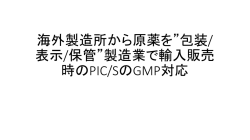 海外製造所から原薬を&rdquo;包装/ 表示/保管&rdquo;製造業で輸入販売 時のPIC/Sの