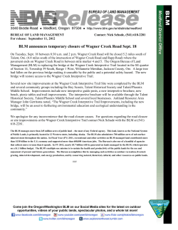 On Tuesday, Sept. 18 between 8:30 a.m. and 2 p.m. Wagner Creek Road will be closed 5.2 miles south of Talent, Ore. (4.4 miles south of the intersection of Wagner Creek Road and Rapp Road) where the pavement ends on Wagner Creek Road in between mile marker 4 and 5. The Oregon Bureau of Land Management (BLM) is replacing the bridge at the Wagner Creek Interpretive Trail located in the SE quarter of Section 14, Township 39 South, Range 1 West, Willamette Meridian, Jackson County, Ore. A large tree had fallen on the previous bridge making it unusable by the public and a potential safety hazard. The new bridge will restore access to the Wagner Creek Interpretive Trail.
