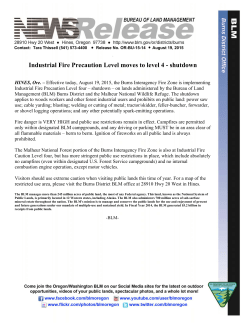 Effective today, August 19, 2015, the Burns Interagency Fire Zone is implementing Industrial Fire Precaution Level four  shutdown  on lands administered by the Bureau of Land Management (BLM) Burns District and the Malheur National Wildlife Refuge. The shutdown applies to woods workers and other forest industrial users and prohibits on public land: power saw use; cable yarding; blasting; welding or cutting of metal; tractor/skidder, feller-buncher, forwarder, or shovel logging operations; and any other potentially spark-emitting operations.